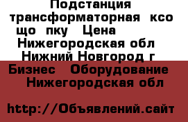 Подстанция трансформаторная, ксо, що, пку › Цена ­ 65 000 - Нижегородская обл., Нижний Новгород г. Бизнес » Оборудование   . Нижегородская обл.